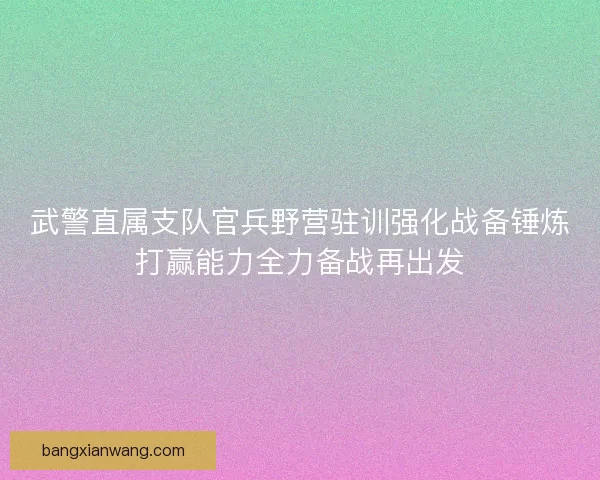 武警直属支队官兵野营驻训强化战备锤炼打赢能力全力备战再出发