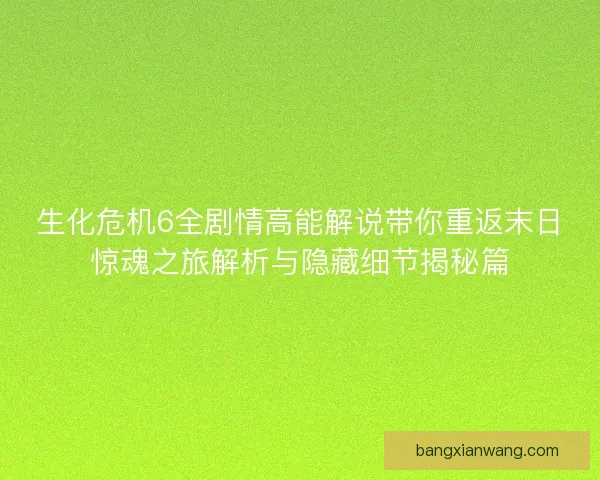 生化危机6全剧情高能解说带你重返末日惊魂之旅解析与隐藏细节揭秘篇